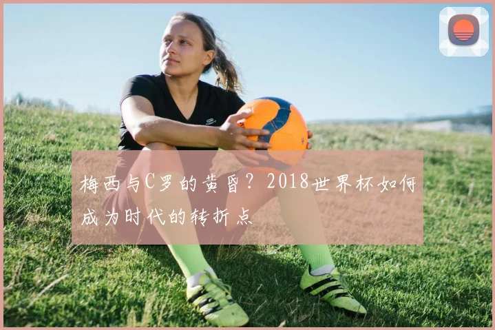 梅西与C罗的黄昏？2018世界杯如何成为时代的转折点