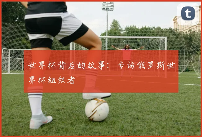 世界杯背后的故事:专访俄罗斯世界杯组织者