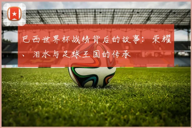 巴西世界杯战绩背后的故事:荣耀、泪水与足球王国的传承