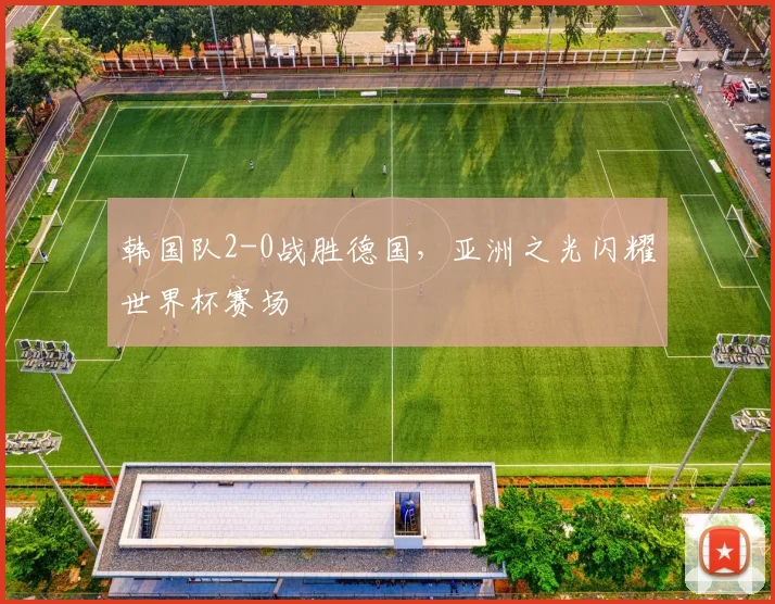 韩国队2-0战胜德国，亚洲之光闪耀世界杯赛场