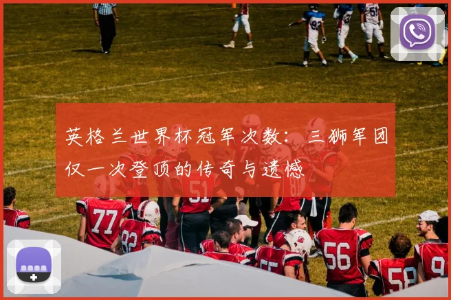 英格兰世界杯冠军次数：三狮军团仅一次登顶的传奇与遗憾