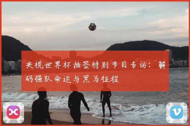 央视世界杯抽签特别节目专访:解码强队命运与黑马征程