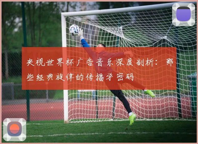 央视世界杯广告音乐深度剖析:那些经典旋律的传播学密码