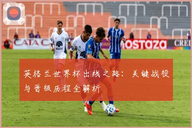 英格兰世界杯出线之路:关键战役与晋级历程全解析