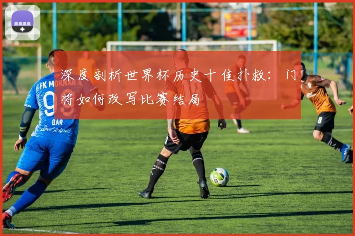 深度剖析世界杯历史十佳扑救:门将如何改写比赛结局