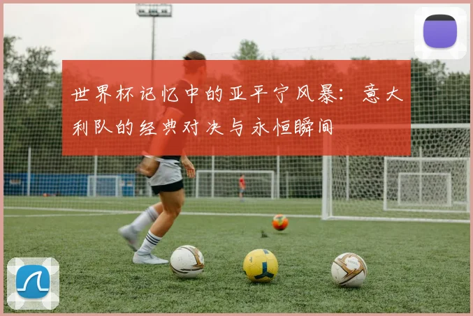 世界杯记忆中的亚平宁风暴：意大利队的经典对决与永恒瞬间