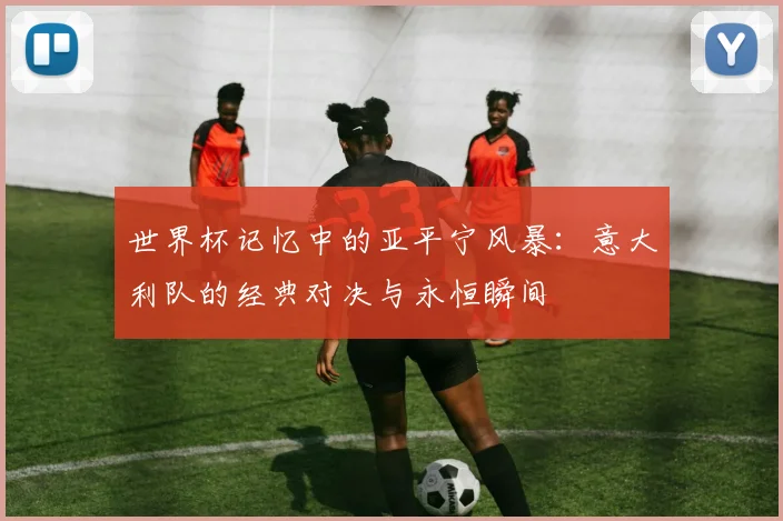 世界杯记忆中的亚平宁风暴：意大利队的经典对决与永恒瞬间