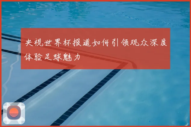 央视世界杯报道如何引领观众深度体验足球魅力