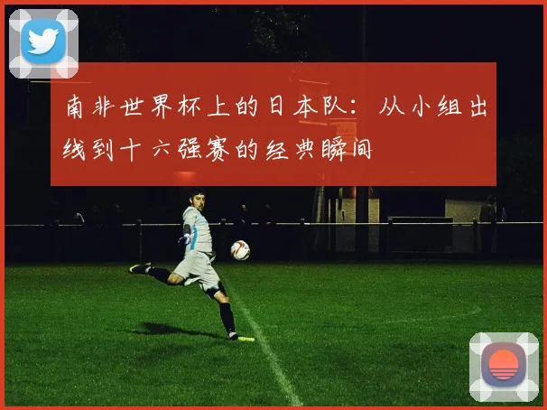 南非世界杯上的日本队：从小组出线到十六强赛的经典瞬间