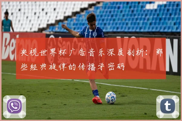 央视世界杯广告音乐深度剖析:那些经典旋律的传播学密码