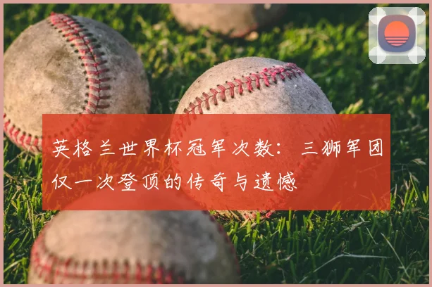 英格兰世界杯冠军次数：三狮军团仅一次登顶的传奇与遗憾