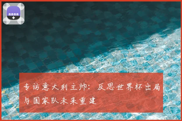 专访意大利主帅：反思世界杯出局与国家队未来重建