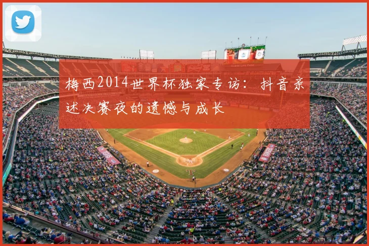 梅西2014世界杯独家专访：抖音亲述决赛夜的遗憾与成长