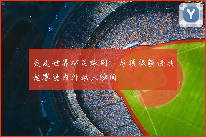 走进世界杯足球网:与顶级解说共话赛场内外动人瞬间