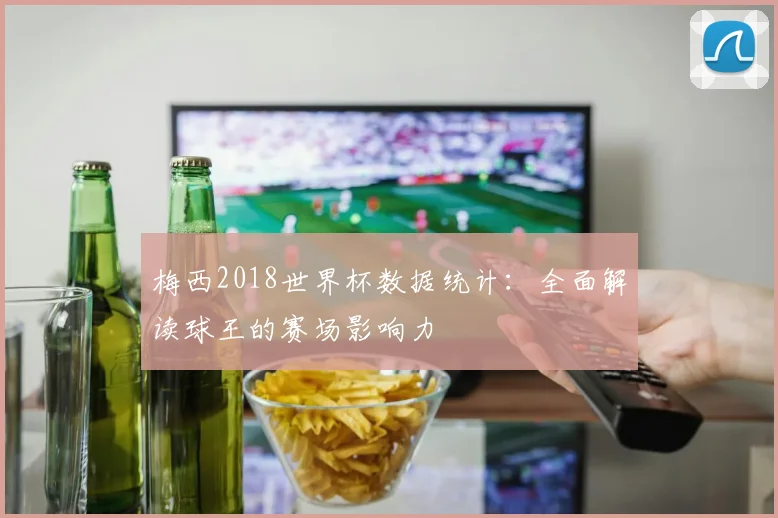 梅西2018世界杯数据统计：全面解读球王的赛场影响力