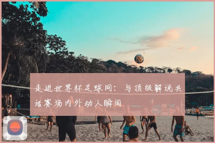 走进世界杯足球网:与顶级解说共话赛场内外动人瞬间