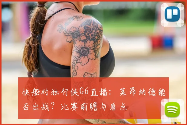快船对独行侠G6直播：莱昂纳德能否出战？比赛前瞻与看点