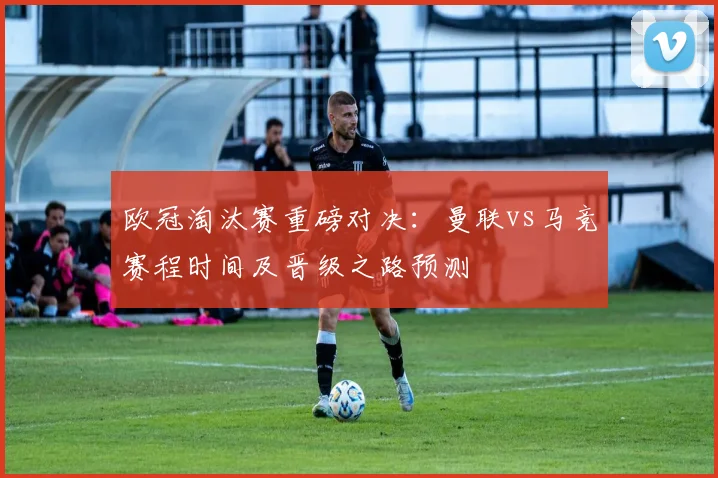 欧冠淘汰赛重磅对决：曼联vs马竞赛程时间及晋级之路预测