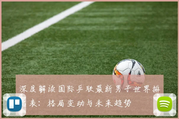 深度解读国际乒联最新男子世界排名表：格局变动与未来趋势