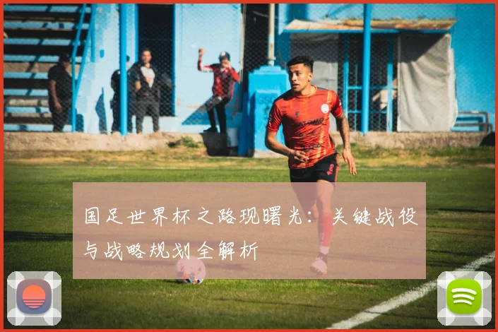 国足世界杯之路现曙光：关键战役与战略规划全解析
