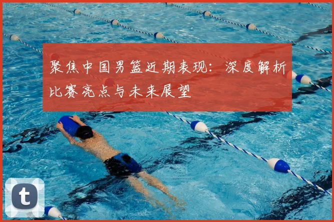 聚焦中国男篮近期表现：深度解析比赛亮点与未来展望