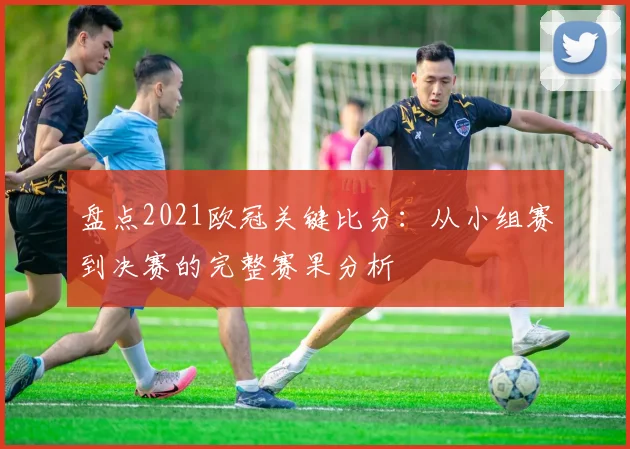 盘点2021欧冠关键比分:从小组赛到决赛的完整赛果分析