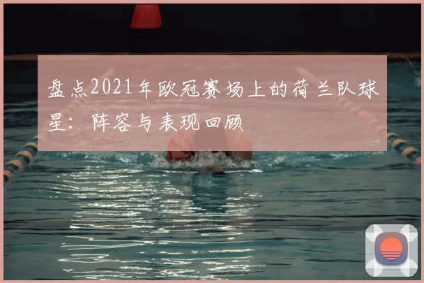 盘点2021年欧冠赛场上的荷兰队球星:阵容与表现回顾