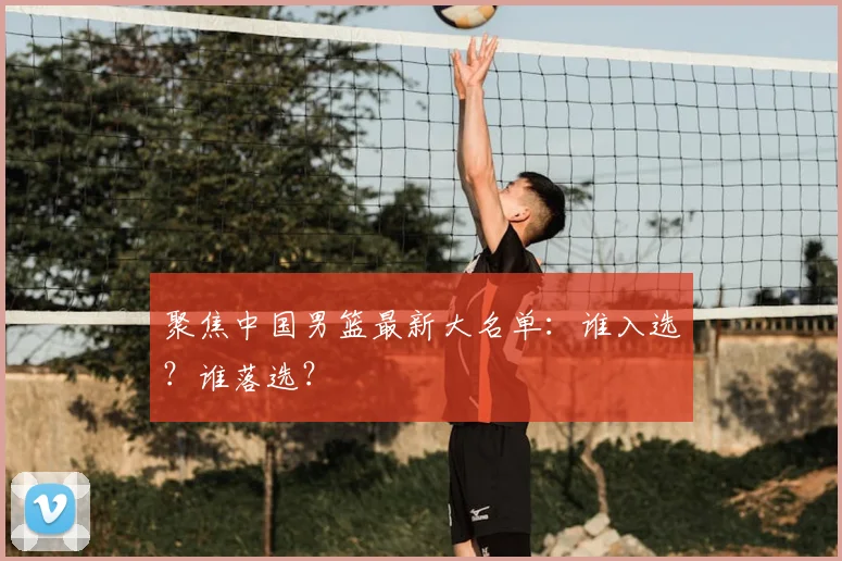 聚焦中国男篮最新大名单:谁入选?谁落选?