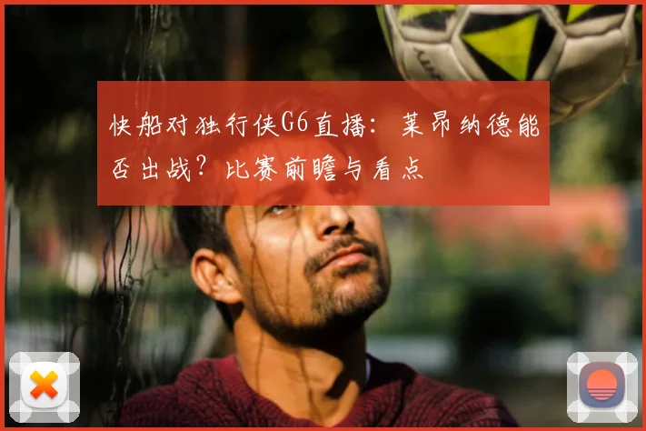 快船对独行侠G6直播：莱昂纳德能否出战？比赛前瞻与看点