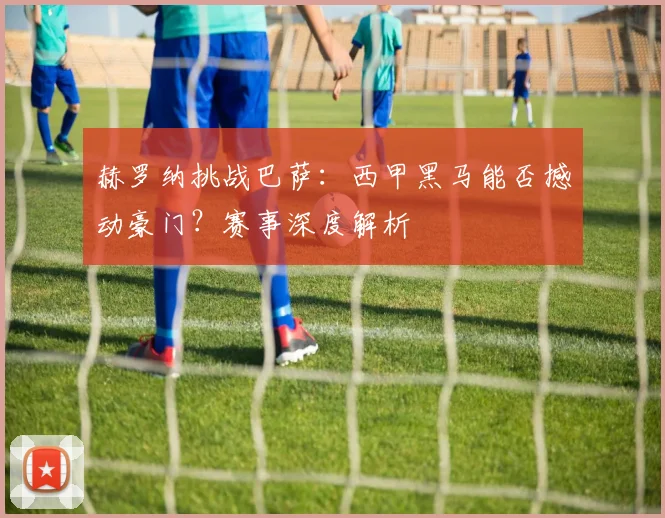 赫罗纳挑战巴萨:西甲黑马能否撼动豪门?赛事深度解析
