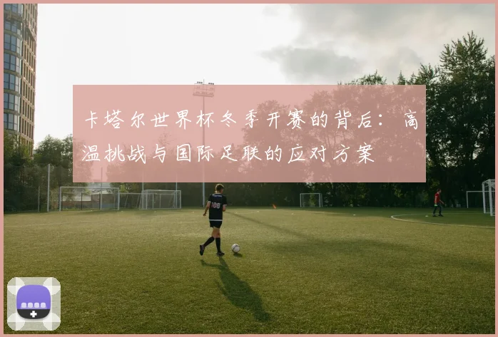 卡塔尔世界杯冬季开赛的背后：高温挑战与国际足联的应对方案