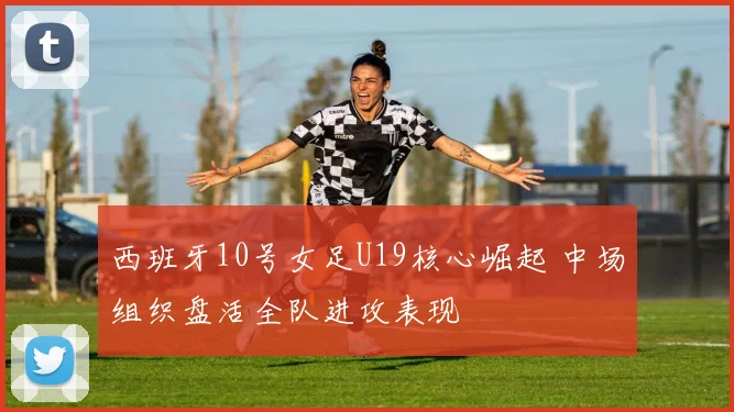 西班牙10号女足U19核心崛起 中场组织盘活全队进攻表现