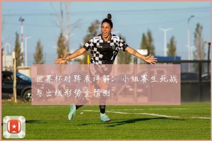 世界杯对阵表详解：小组赛生死战与出线形势全预测
