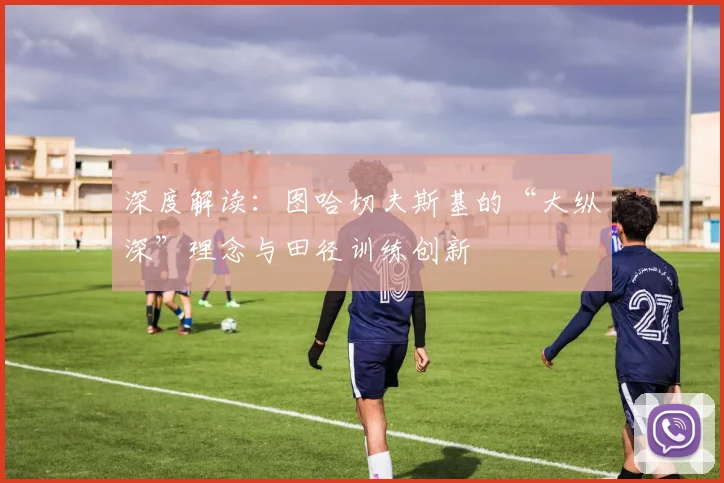 深度解读：图哈切夫斯基的“大纵深”理念与田径训练创新