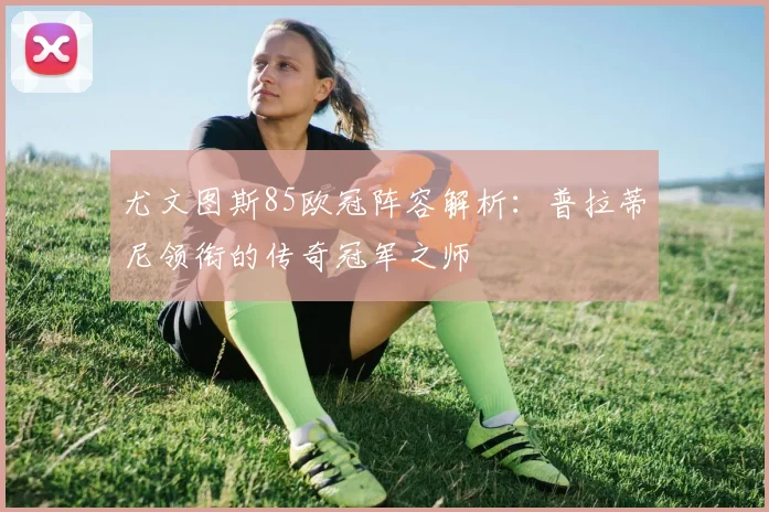 尤文图斯85欧冠阵容解析:普拉蒂尼领衔的传奇冠军之师