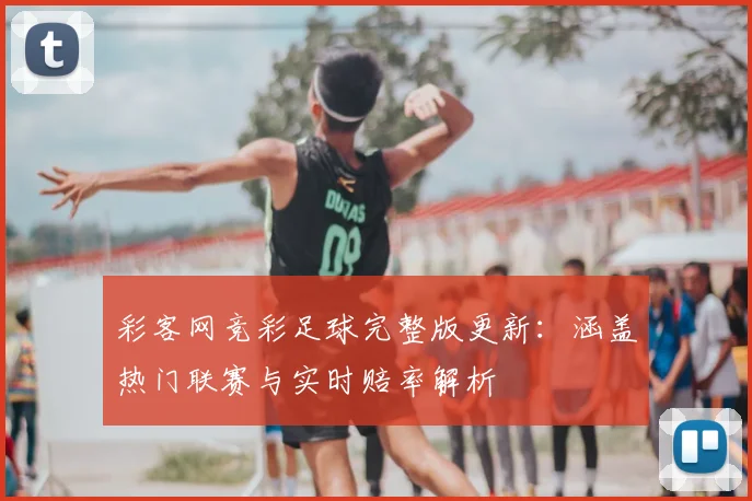 彩客网竞彩足球完整版更新:涵盖热门联赛与实时赔率解析